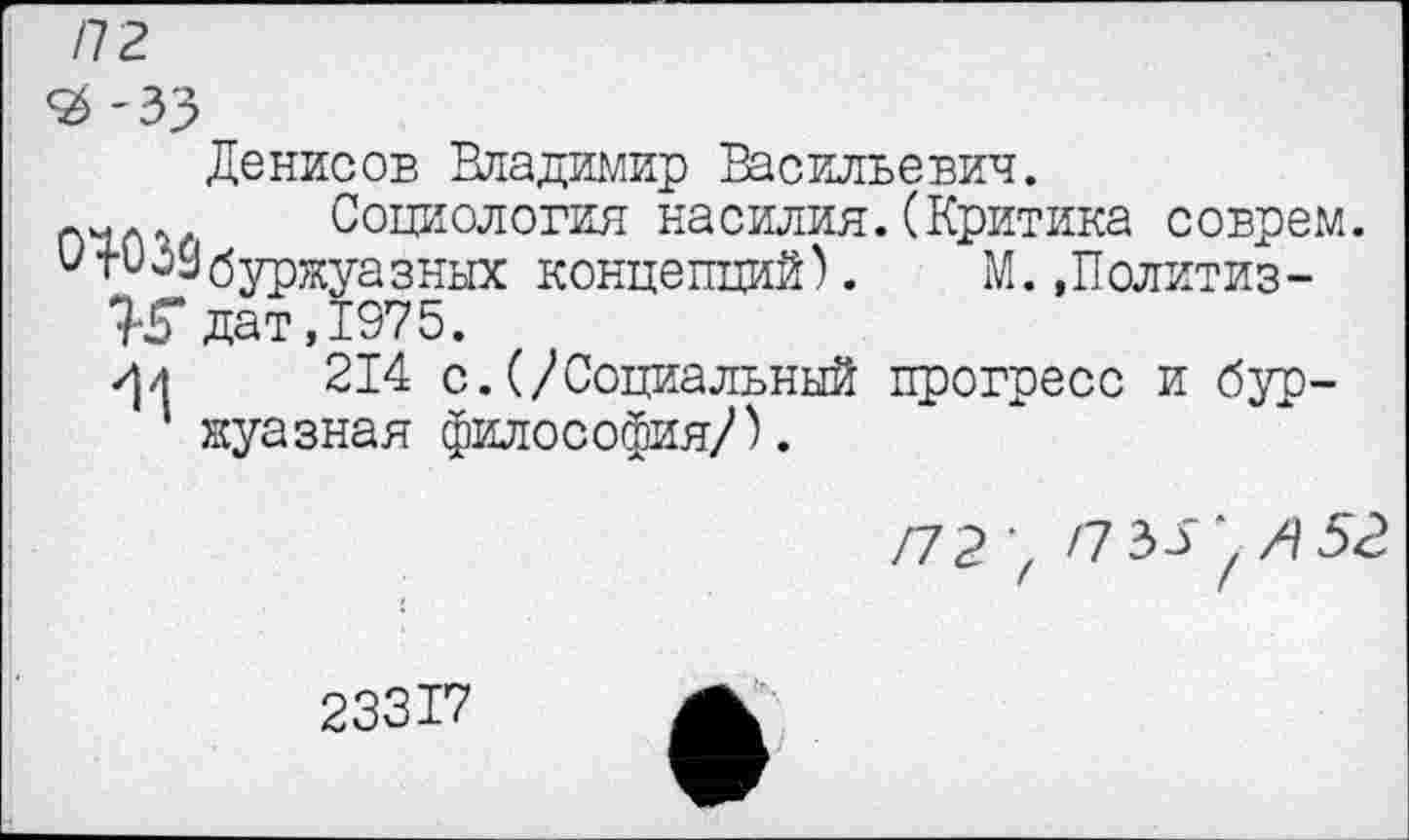 ﻿/72
Денисов Владимир Васильевич.
(Критика соврем. М..Политиз-
П1Л<Ч. Социология насилия.
СтО39буржуазных концепций).
'И дат, 1975.
/Ц 214 с.(/Социальный ' жуазная философия/).
прогресс и бур-
23317